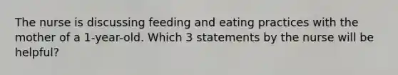 The nurse is discussing feeding and eating practices with the mother of a 1-year-old. Which 3 statements by the nurse will be helpful?