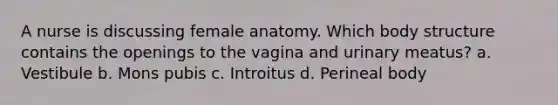 A nurse is discussing female anatomy. Which body structure contains the openings to the vagina and urinary meatus? a. Vestibule b. Mons pubis c. Introitus d. Perineal body