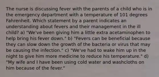 The nurse is discussing fever with the parents of a child who is in the emergency department with a temperature of 101 degrees Fahrenheit. Which statement by a parent indicates an understanding about fevers and their management in the ill child? a) "We've been giving him a little extra acetaminophen to help bring his fever down." b) "Fevers can be beneficial because they can slow down the growth of the bacteria or virus that may be causing the infection." c) "We've had to wake him up in the night to give him more medicine to reduce his temperature." d) "My wife and I have been using cold water and washcloths on him because of the fever."