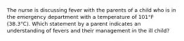 The nurse is discussing fever with the parents of a child who is in the emergency department with a temperature of 101°F (38.3°C). Which statement by a parent indicates an understanding of fevers and their management in the ill child?