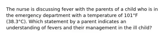 The nurse is discussing fever with the parents of a child who is in the emergency department with a temperature of 101°F (38.3°C). Which statement by a parent indicates an understanding of fevers and their management in the ill child?