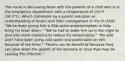 The nurse is discussing fever with the parents of a child who is in the emergency department with a temperature of 101°F (38.3°C). Which statement by a parent indicates an understanding of fevers and their management in the ill child? "We've been giving him a little extra acetaminophen to help bring his fever down." "We've had to wake him up in the night to give him more medicine to reduce his temperature." "My wife and I have been using cold water and washcloths on him because of the fever." "Fevers can be beneficial because they can slow down the growth of the bacteria or virus that may be causing the infection."