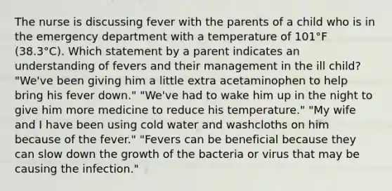 The nurse is discussing fever with the parents of a child who is in the emergency department with a temperature of 101°F (38.3°C). Which statement by a parent indicates an understanding of fevers and their management in the ill child? "We've been giving him a little extra acetaminophen to help bring his fever down." "We've had to wake him up in the night to give him more medicine to reduce his temperature." "My wife and I have been using cold water and washcloths on him because of the fever." "Fevers can be beneficial because they can slow down the growth of the bacteria or virus that may be causing the infection."