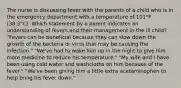 The nurse is discussing fever with the parents of a child who is in the emergency department with a temperature of 101°F (38.3°C). Which statement by a parent indicates an understanding of fevers and their management in the ill child? "Fevers can be beneficial because they can slow down the growth of the bacteria or virus that may be causing the infection." "We've had to wake him up in the night to give him more medicine to reduce his temperature." "My wife and I have been using cold water and washcloths on him because of the fever." "We've been giving him a little extra acetaminophen to help bring his fever down."