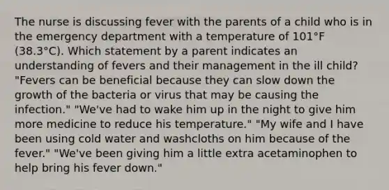 The nurse is discussing fever with the parents of a child who is in the emergency department with a temperature of 101°F (38.3°C). Which statement by a parent indicates an understanding of fevers and their management in the ill child? "Fevers can be beneficial because they can slow down the growth of the bacteria or virus that may be causing the infection." "We've had to wake him up in the night to give him more medicine to reduce his temperature." "My wife and I have been using cold water and washcloths on him because of the fever." "We've been giving him a little extra acetaminophen to help bring his fever down."