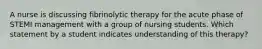 A nurse is discussing fibrinolytic therapy for the acute phase of STEMI management with a group of nursing students. Which statement by a student indicates understanding of this therapy?