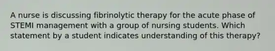 A nurse is discussing fibrinolytic therapy for the acute phase of STEMI management with a group of nursing students. Which statement by a student indicates understanding of this therapy?