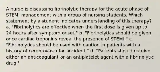 A nurse is discussing fibrinolytic therapy for the acute phase of STEMI management with a group of nursing students. Which statement by a student indicates understanding of this therapy? a. "Fibrinolytics are effective when the first dose is given up to 24 hours after symptom onset." b. "Fibrinolytics should be given once cardiac troponins reveal the presence of STEMI." c. "Fibrinolytics should be used with caution in patients with a history of cerebrovascular accident." d. "Patients should receive either an anticoagulant or an antiplatelet agent with a fibrinolytic drug."