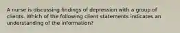 A nurse is discussing findings of depression with a group of clients. Which of the following client statements indicates an understanding of the information?