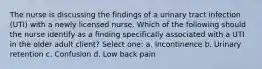 The nurse is discussing the findings of a urinary tract infection (UTI) with a newly licensed nurse. Which of the following should the nurse identify as a finding specifically associated with a UTI in the older adult client? Select one: a. Incontinence b. Urinary retention c. Confusion d. Low back pain