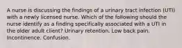 A nurse is discussing the findings of a urinary tract infection (UTI) with a newly licensed nurse. Which of the following should the nurse identify as a finding specifically associated with a UTI in the older adult client? Urinary retention. Low back pain. Incontinence. Confusion.