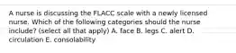 A nurse is discussing the FLACC scale with a newly licensed nurse. Which of the following categories should the nurse include? (select all that apply) A. face B. legs C. alert D. circulation E. consolability