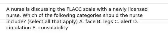 A nurse is discussing the FLACC scale with a newly licensed nurse. Which of the following categories should the nurse include? (select all that apply) A. face B. legs C. alert D. circulation E. consolability