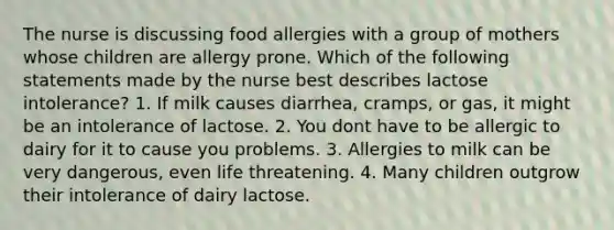 The nurse is discussing food allergies with a group of mothers whose children are allergy prone. Which of the following statements made by the nurse best describes lactose intolerance? 1. If milk causes diarrhea, cramps, or gas, it might be an intolerance of lactose. 2. You dont have to be allergic to dairy for it to cause you problems. 3. Allergies to milk can be very dangerous, even life threatening. 4. Many children outgrow their intolerance of dairy lactose.