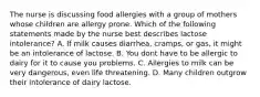 The nurse is discussing food allergies with a group of mothers whose children are allergy prone. Which of the following statements made by the nurse best describes lactose intolerance? A. If milk causes diarrhea, cramps, or gas, it might be an intolerance of lactose. B. You dont have to be allergic to dairy for it to cause you problems. C. Allergies to milk can be very dangerous, even life threatening. D. Many children outgrow their intolerance of dairy lactose.