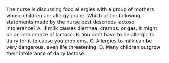 The nurse is discussing food allergies with a group of mothers whose children are allergy prone. Which of the following statements made by the nurse best describes lactose intolerance? A. If milk causes diarrhea, cramps, or gas, it might be an intolerance of lactose. B. You dont have to be allergic to dairy for it to cause you problems. C. Allergies to milk can be very dangerous, even life threatening. D. Many children outgrow their intolerance of dairy lactose.