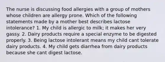 The nurse is discussing food allergies with a group of mothers whose children are allergy prone. Which of the following statements made by a mother best describes lactose intolerance? 1. My child is allergic to milk; it makes her very gassy. 2. Dairy products require a special enzyme to be digested properly. 3. Being lactose intolerant means my child cant tolerate dairy products. 4. My child gets diarrhea from dairy products because she cant digest lactose.