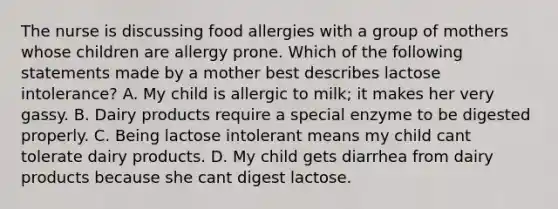 The nurse is discussing food allergies with a group of mothers whose children are allergy prone. Which of the following statements made by a mother best describes lactose intolerance? A. My child is allergic to milk; it makes her very gassy. B. Dairy products require a special enzyme to be digested properly. C. Being lactose intolerant means my child cant tolerate dairy products. D. My child gets diarrhea from dairy products because she cant digest lactose.