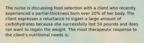 The nurse is discussing food selection with a client who recently experienced a partial-thickness burn over 20% of her body. The client expresses a reluctance to ingest a large amount of carbohydrates because she successfully lost 50 pounds and does not want to regain the weight. The most therapeutic response to the client's nutritional needs is: