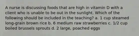 A nurse is discussing foods that are high in vitamin D with a client who is unable to be out in the sunlight. Which of the following should be included in the teaching? a. 1 cup steamed long-grain brown rice b. 6 medium raw strawberries c. 1/2 cup boiled brussels sprouts d. 2 large, poached eggs