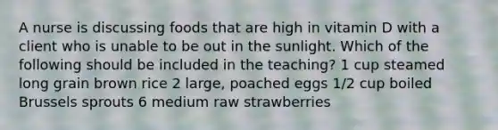 A nurse is discussing foods that are high in vitamin D with a client who is unable to be out in the sunlight. Which of the following should be included in the teaching? 1 cup steamed long grain brown rice 2 large, poached eggs 1/2 cup boiled Brussels sprouts 6 medium raw strawberries