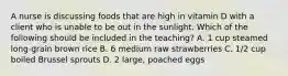 A nurse is discussing foods that are high in vitamin D with a client who is unable to be out in the sunlight. Which of the following should be included in the teaching? A. 1 cup steamed long-grain brown rice B. 6 medium raw strawberries C. 1/2 cup boiled Brussel sprouts D. 2 large, poached eggs