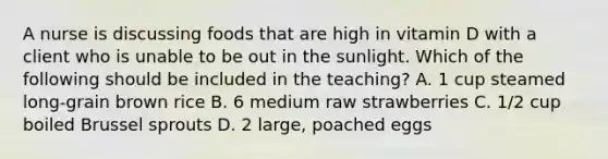 A nurse is discussing foods that are high in vitamin D with a client who is unable to be out in the sunlight. Which of the following should be included in the teaching? A. 1 cup steamed long-grain brown rice B. 6 medium raw strawberries C. 1/2 cup boiled Brussel sprouts D. 2 large, poached eggs