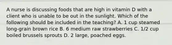 A nurse is discussing foods that are high in vitamin D with a client who is unable to be out in the sunlight. Which of the following should be included in the teaching? A. 1 cup steamed long-grain brown rice B. 6 medium raw strawberries C. 1/2 cup boiled brussels sprouts D. 2 large, poached eggs.