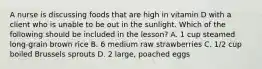A nurse is discussing foods that are high in vitamin D with a client who is unable to be out in the sunlight. Which of the following should be included in the lesson? A. 1 cup steamed long-grain brown rice B. 6 medium raw strawberries C. 1/2 cup boiled Brussels sprouts D. 2 large, poached eggs