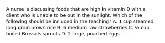 A nurse is discussing foods that are high in vitamin D with a client who is unable to be out in the sunlight. Which of the following should be included in the teaching? A. 1 cup steamed long-grain brown rice B. 6 medium raw strawberries C. ½ cup boiled Brussels sprouts D. 2 large, poached eggs