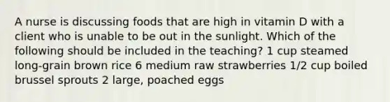 A nurse is discussing foods that are high in vitamin D with a client who is unable to be out in the sunlight. Which of the following should be included in the teaching? 1 cup steamed long-grain brown rice 6 medium raw strawberries 1/2 cup boiled brussel sprouts 2 large, poached eggs