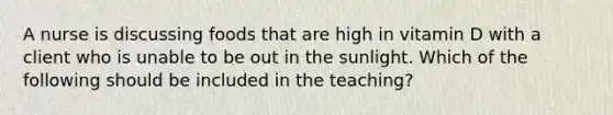 A nurse is discussing foods that are high in vitamin D with a client who is unable to be out in the sunlight. Which of the following should be included in the teaching?