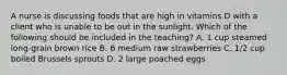 A nurse is discussing foods that are high in vitamins D with a client who is unable to be out in the sunlight. Which of the following should be included in the teaching? A. 1 cup steamed long-grain brown rice B. 6 medium raw strawberries C. 1/2 cup boiled Brussels sprouts D. 2 large poached eggs