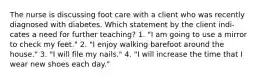 The nurse is discussing foot care with a client who was recently diagnosed with diabetes. Which statement by the client indi- cates a need for further teaching? 1. "I am going to use a mirror to check my feet." 2. "I enjoy walking barefoot around the house." 3. "I will file my nails." 4. "I will increase the time that I wear new shoes each day."