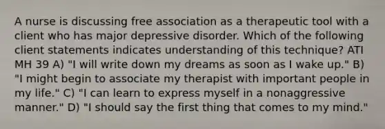 A nurse is discussing free association as a therapeutic tool with a client who has major depressive disorder. Which of the following client statements indicates understanding of this technique? ATI MH 39 A) "I will write down my dreams as soon as I wake up." B) "I might begin to associate my therapist with important people in my life." C) "I can learn to express myself in a nonaggressive manner." D) "I should say the first thing that comes to my mind."