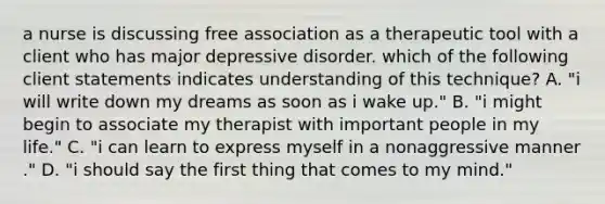 a nurse is discussing free association as a therapeutic tool with a client who has major depressive disorder. which of the following client statements indicates understanding of this technique? A. "i will write down my dreams as soon as i wake up." B. "i might begin to associate my therapist with important people in my life." C. "i can learn to express myself in a nonaggressive manner ." D. "i should say the first thing that comes to my mind."