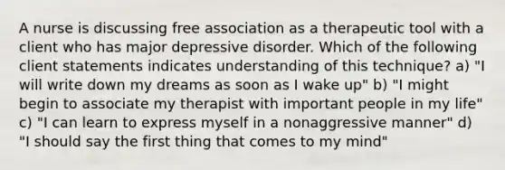 A nurse is discussing free association as a therapeutic tool with a client who has major depressive disorder. Which of the following client statements indicates understanding of this technique? a) "I will write down my dreams as soon as I wake up" b) "I might begin to associate my therapist with important people in my life" c) "I can learn to express myself in a nonaggressive manner" d) "I should say the first thing that comes to my mind"