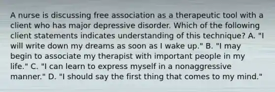 A nurse is discussing free association as a therapeutic tool with a client who has major depressive disorder. Which of the following client statements indicates understanding of this technique? A. "I will write down my dreams as soon as I wake up." B. "I may begin to associate my therapist with important people in my life." C. "I can learn to express myself in a nonaggressive manner." D. "I should say the first thing that comes to my mind."