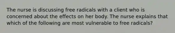 The nurse is discussing free radicals with a client who is concerned about the effects on her body. The nurse explains that which of the following are most vulnerable to free radicals?