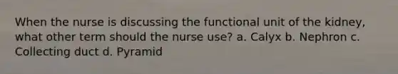 When the nurse is discussing the functional unit of the kidney, what other term should the nurse use? a. Calyx b. Nephron c. Collecting duct d. Pyramid