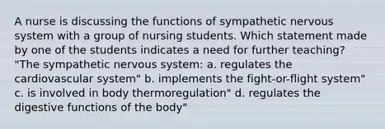 A nurse is discussing the functions of sympathetic nervous system with a group of nursing students. Which statement made by one of the students indicates a need for further teaching? "The sympathetic nervous system: a. regulates the cardiovascular system" b. implements the fight-or-flight system" c. is involved in body thermoregulation" d. regulates the digestive functions of the body"