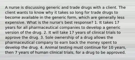 A nurse is discussing generic and trade drugs with a client. The client wants to know why it takes so long for trade drugs to become available in the generic form, which are generally less expensive. What is the nurse's best response? 1. It takes 17 years for all pharmaceutical companies to develop a generic version of the drug. 2. It will take 17 years of clinical trials to approve the drug. 3. Sole ownership of a drug allows the pharmaceutical company to earn back the money spent to develop the drug. 4. Animal testing must continue for 10 years, then 7 years of human clinical trials, for a drug to be approved.