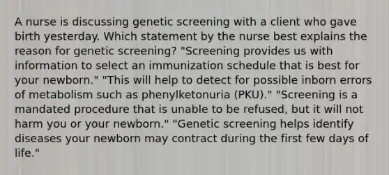 A nurse is discussing genetic screening with a client who gave birth yesterday. Which statement by the nurse best explains the reason for genetic screening? "Screening provides us with information to select an immunization schedule that is best for your newborn." "This will help to detect for possible inborn errors of metabolism such as phenylketonuria (PKU)." "Screening is a mandated procedure that is unable to be refused, but it will not harm you or your newborn." "Genetic screening helps identify diseases your newborn may contract during the first few days of life."