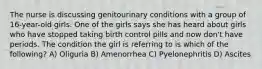 The nurse is discussing genitourinary conditions with a group of 16-year-old girls. One of the girls says she has heard about girls who have stopped taking birth control pills and now don't have periods. The condition the girl is referring to is which of the following? A) Oliguria B) Amenorrhea C) Pyelonephritis D) Ascites