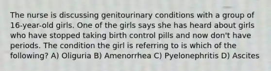 The nurse is discussing genitourinary conditions with a group of 16-year-old girls. One of the girls says she has heard about girls who have stopped taking birth control pills and now don't have periods. The condition the girl is referring to is which of the following? A) Oliguria B) Amenorrhea C) Pyelonephritis D) Ascites