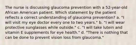 The nurse is discussing glaucoma prevention with a 52-year-old African American patient. Which statement by the patient reflects a correct understanding of glaucoma prevention? a. "I will visit my eye doctor every one to two years." b. "I will wear protective sunglasses while outside." c. "I will take lutein and vitamin E supplements for eye health." d. "There is nothing that can be done to prevent vision loss from glaucoma."