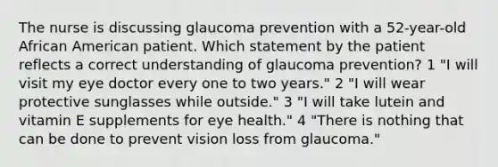 The nurse is discussing glaucoma prevention with a 52-year-old African American patient. Which statement by the patient reflects a correct understanding of glaucoma prevention? 1 "I will visit my eye doctor every one to two years." 2 "I will wear protective sunglasses while outside." 3 "I will take lutein and vitamin E supplements for eye health." 4 "There is nothing that can be done to prevent vision loss from glaucoma."