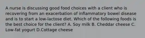 A nurse is discussing good food choices with a client who is recovering from an exacerbation of inflammatory bowel disease and is to start a low-lactose diet. Which of the following foods is the best choice for the client? A. Soy milk B. Cheddar cheese C. Low-fat yogurt D.Cottage cheese