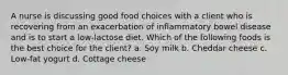 A nurse is discussing good food choices with a client who is recovering from an exacerbation of inflammatory bowel disease and is to start a low-lactose diet. Which of the following foods is the best choice for the client? a. Soy milk b. Cheddar cheese c. Low-fat yogurt d. Cottage cheese