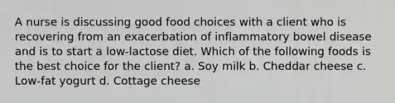 A nurse is discussing good food choices with a client who is recovering from an exacerbation of inflammatory bowel disease and is to start a low-lactose diet. Which of the following foods is the best choice for the client? a. Soy milk b. Cheddar cheese c. Low-fat yogurt d. Cottage cheese